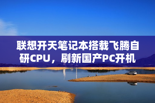 联想开天笔记本搭载飞腾自研CPU，刷新国产PC开机速度纪录——9秒极速启动