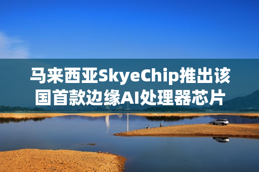 马来西亚SkyeChip推出该国首款边缘AI处理器芯片