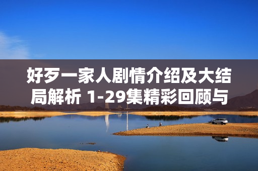 好歹一家人剧情介绍及大结局解析 1-29集精彩回顾与结局揭秘