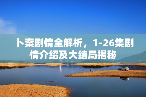 卜案剧情全解析，1-26集剧情介绍及大结局揭秘