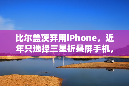 比尔盖茨弃用iPhone，近年只选择三星折叠屏手机，李在镕赠送款成亮点标题