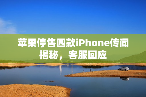 苹果停售四款iPhone传闻揭秘，客服回应