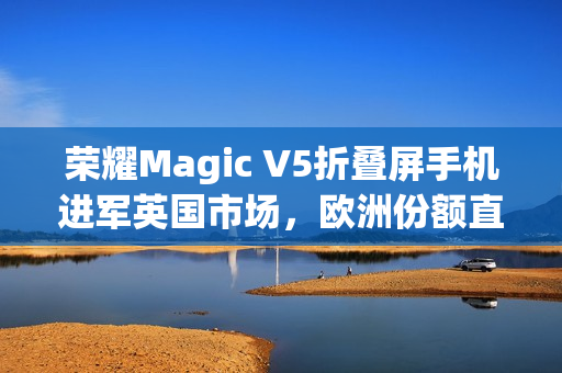 荣耀Magic V5折叠屏手机进军英国市场，欧洲份额直追三星