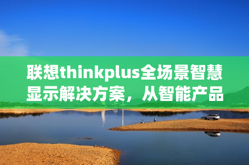 联想thinkplus全场景智慧显示解决方案，从智能产品到完善服务的卓越表现，闪耀ISVE