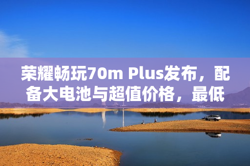 荣耀畅玩70m Plus发布，配备大电池与超值价格，最低仅需1599元起