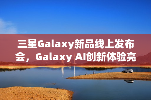 三星Galaxy新品线上发布会，Galaxy AI创新体验亮相，智能新品即将登场亮相