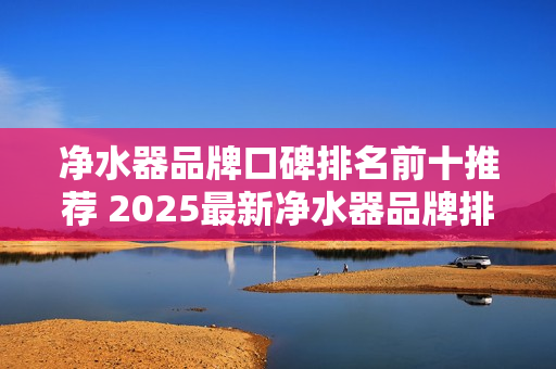 净水器品牌口碑排名前十推荐 2025最新净水器品牌排行榜