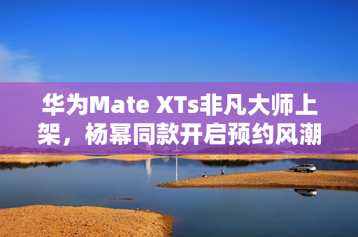 华为Mate XTs非凡大师上架，杨幂同款开启预约风潮