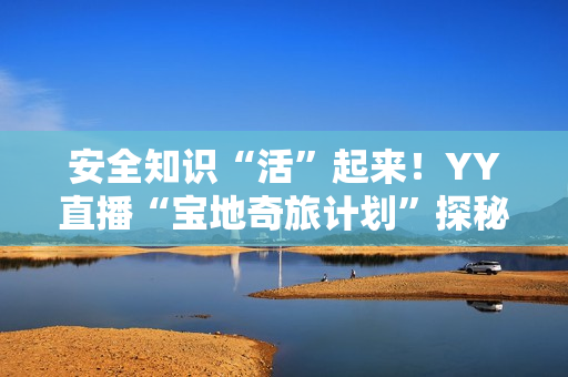 安全知识“活”起来！YY直播“宝地奇旅计划”探秘四川省防灾减灾教育馆