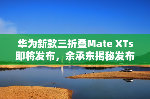 华为新款三折叠Mate XTs即将发布，余承东揭秘发布日期为9月4日