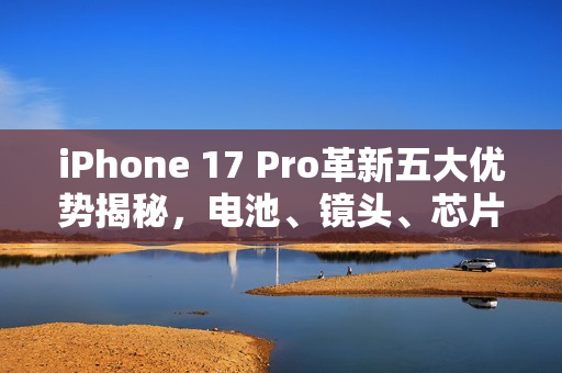 iPhone 17 Pro革新五大优势揭秘，电池、镜头、芯片超越Air的极致体验