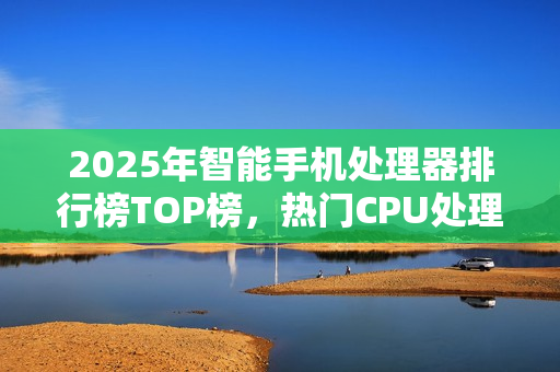 2025年智能手机处理器排行榜TOP榜，热门CPU处理器大盘点