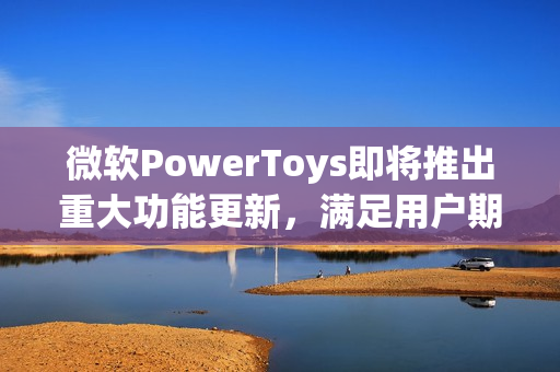 微软PowerToys即将推出重大功能更新，满足用户期待已久的需求！