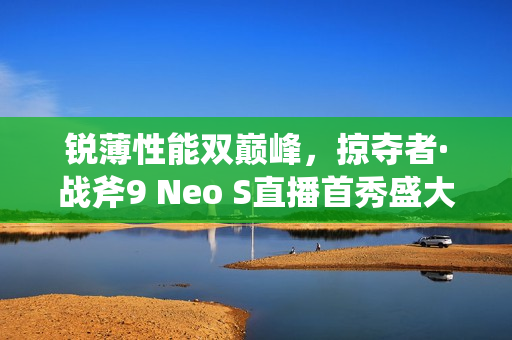 锐薄性能双巅峰，掠夺者·战斧9 Neo S直播首秀盛大开启