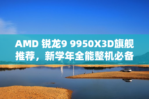 AMD 锐龙9 9950X3D旗舰推荐，新学年全能整机必备之选