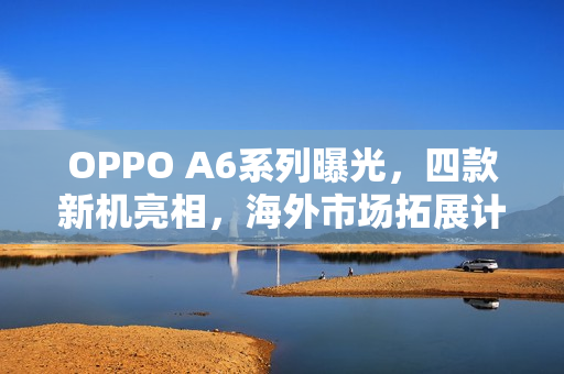 OPPO A6系列曝光，四款新机亮相，海外市场拓展计划启动