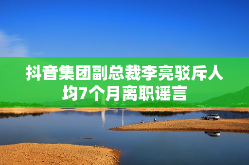 抖音集团副总裁李亮驳斥人均7个月离职谣言