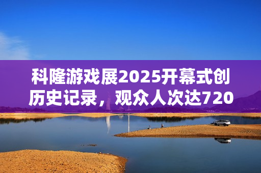科隆游戏展2025开幕式创历史记录，观众人次达7200万！