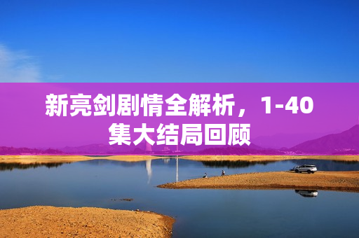 新亮剑剧情全解析,1-40集大结局回顾 新亮剑剧情全解析,1-40集大结局回顾