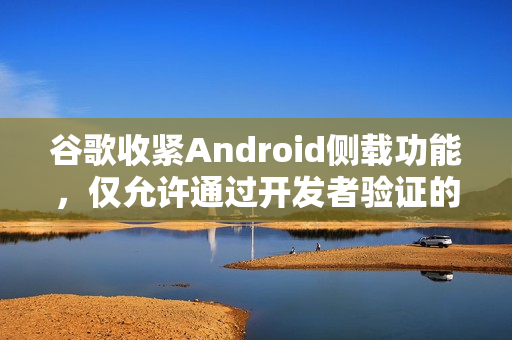 谷歌收紧Android侧载功能，仅允许通过开发者验证的应用安装