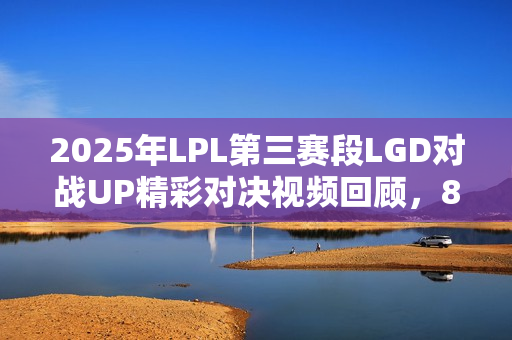 2025年LPL第三赛段LGD对战UP精彩对决视频回顾，8月25日对决实况解析