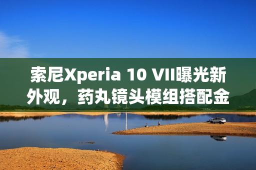 索尼Xperia 10 VII曝光新外观，药丸镜头模组搭配金属边框设计亮相