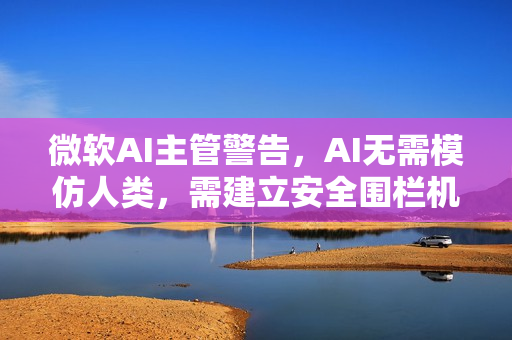 微软AI主管警告，AI无需模仿人类，需建立安全围栏机制