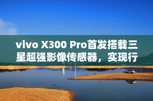 vivo X300 Pro首发搭载三星超强影像传感器，实现行业领先的潜望长焦与2亿像素影像体验