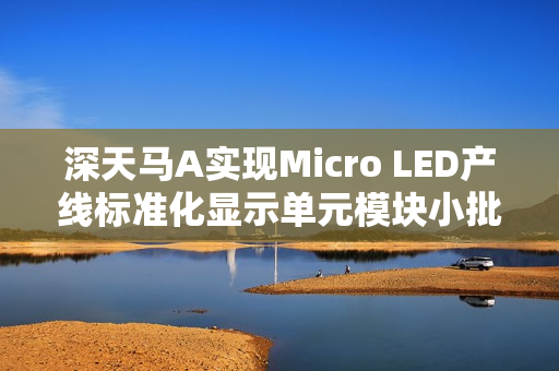 深天马A实现Micro LED产线标准化显示单元模块小批量交付