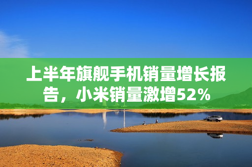 上半年旗舰手机销量增长报告，小米销量激增52%