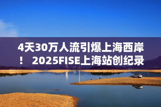 4天30万人流引爆上海西岸！ 2025FISE上海站创纪录圆满收官 