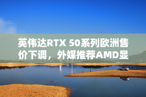 英伟达RTX 50系列欧洲售价下调，外媒推荐AMD显卡避坑之选