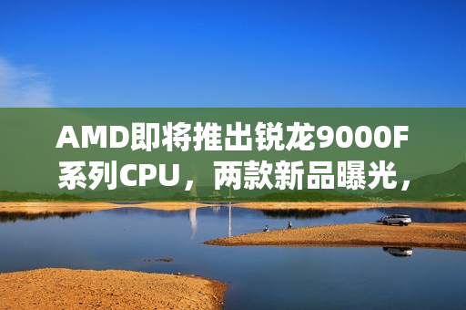 AMD即将推出锐龙9000F系列CPU，两款新品曝光，包括6核9500F与8核9700F