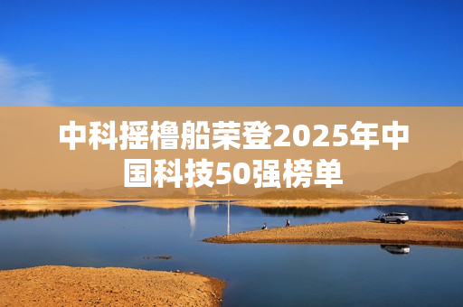 中科摇橹船荣登2025年中国科技50强榜单