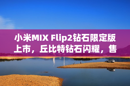 小米MIX Flip2钻石限定版上市，丘比特钻石闪耀，售价6999元起