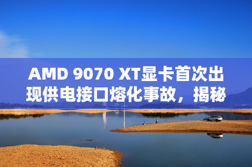 AMD 9070 XT显卡首次出现供电接口熔化事故，揭秘事故真相