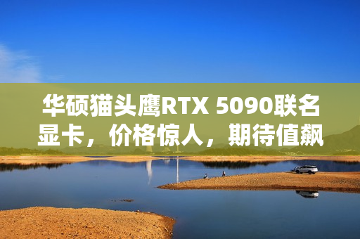 华硕猫头鹰RTX 5090联名显卡，价格惊人，期待值飙升！