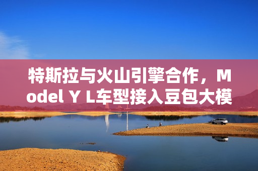 特斯拉与火山引擎合作，Model Y L车型接入豆包大模型，创新融合，智能升级