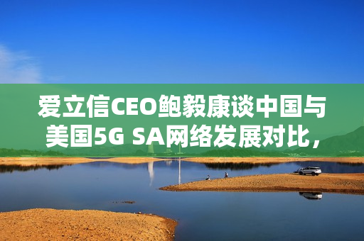 爱立信CEO鲍毅康谈中国与美国5G SA网络发展对比，中国遥遥领先