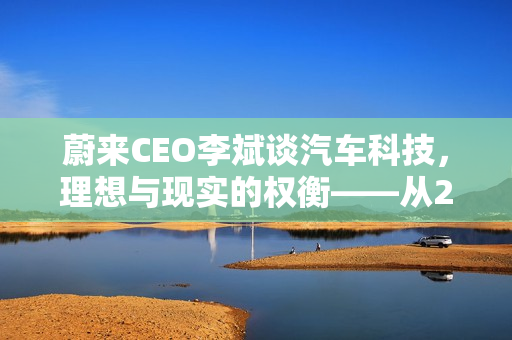 蔚来CEO李斌谈汽车科技，理想与现实的权衡——从20万车辆配置说起