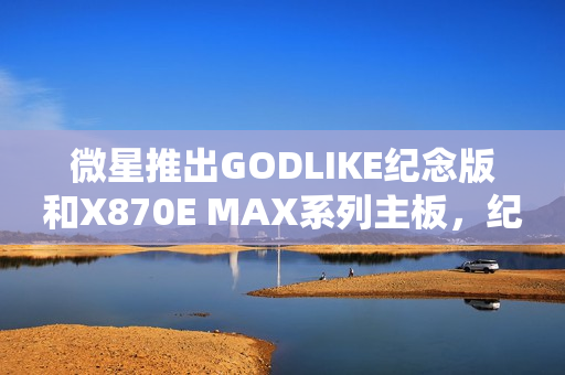 微星推出GODLIKE纪念版和X870E MAX系列主板，纪念超神十周年限定版产品发布
