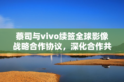 蔡司与vivo续签全球影像战略合作协议，深化合作共创新视界
