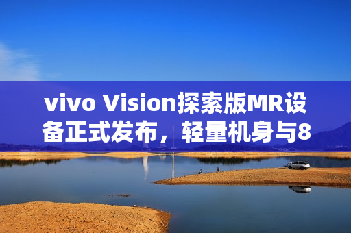 vivo Vision探索版MR设备正式发布，轻量机身与8K双目臻彩屏引领未来