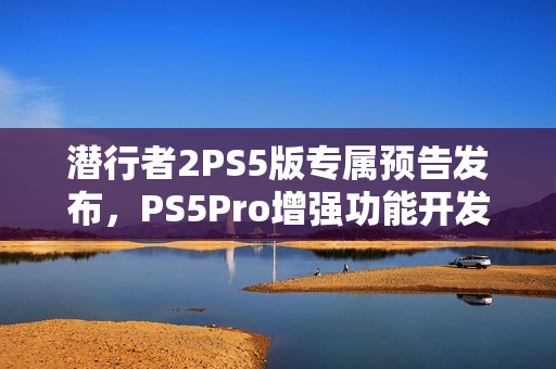 潜行者2PS5版专属预告发布，PS5Pro增强功能开发中