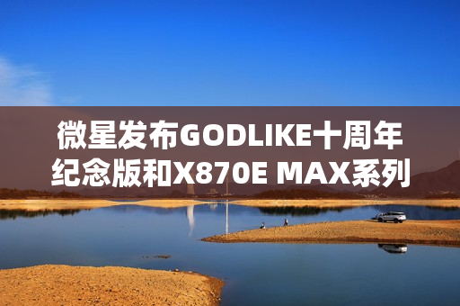 微星发布GODLIKE十周年纪念版和X870E MAX系列主板新品