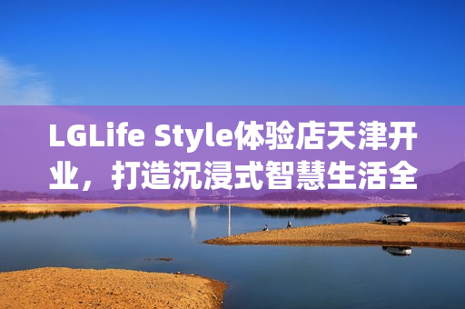 LGLife Style体验店天津开业，打造沉浸式智慧生活全新地标