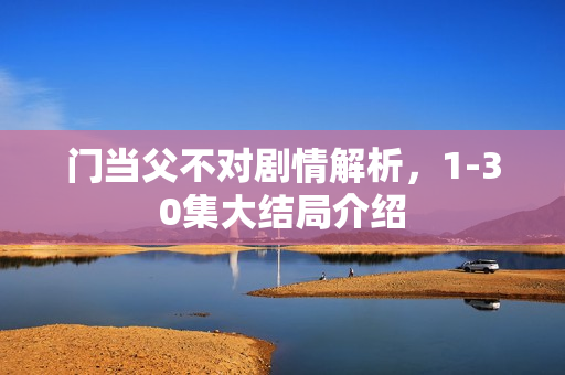 门当父不对剧情解析,1-30集大结局介绍 门当父不对剧情解析,1-30集大结局介绍