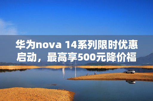 华为nova 14系列限时优惠启动，最高享500元降价福利！