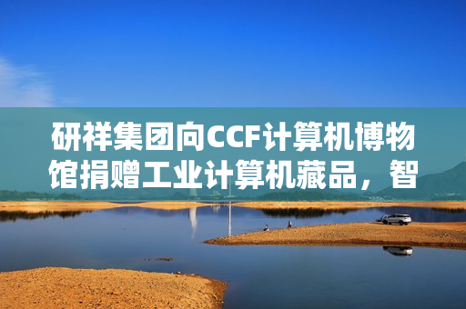 研祥集团向CCF计算机博物馆捐赠工业计算机藏品,智造薪火传承启航 研祥集团向CCF计算机博物馆捐赠工业计算机藏品,智造薪火传承启航