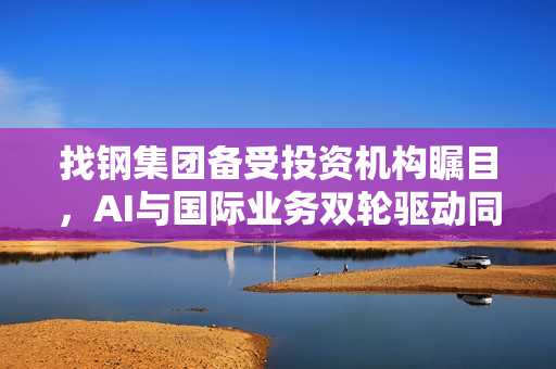 找钢集团备受投资机构瞩目，AI与国际业务双轮驱动同步发展